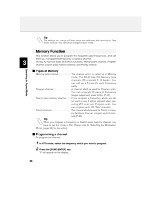 Page 303
Operating in Expert Mode
30Tip
The settings you change in Expert mode are valid even after returning to Easy
mode, however, they cannot be changed in Easy mode.
Memory Function
This function allows you to program the frequently used frequencies, and call
them up. A programmed frequency is called a channel.
The DJ-X2 has four types of memory functions; Memory bank channel, Program
channel, Search-pass memory channel, and Priority channel.
nTypes of Memory
Memory bank channel ····················The...