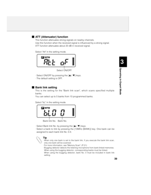 Page 3939
3
Operating in Expert Mode
nATT (Attenuator) function
This function attenuates strong signals on nearby channels.
Use this function when the received signal is influenced by a strong signal.
ATT function attenuates about 20 dB in received signal. 
Select Att in the setting mode.
· Select ON/OFF by pressing the [s / t] keys.
· The default setting is OFF.
nBank link setting
This is the setting for the Bank link scan, which scans specified multiple
banks.
You can select up to 5 banks from 10 programmed...