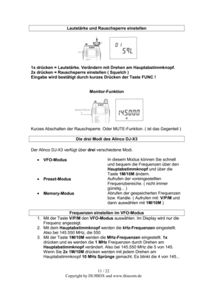 Page 1111 / 22  
Copyright by DL9BDX und www.thiecom.de   
 
Lautstärke und Rauschsperre einstellen 
 
 
 
1x drücken = Lautstärke. Verändern mit Drehen am Hauptabstimmknopf. 
2x drücken = Rauschsperre einstellen ( Squelch ) 
Eingabe wird bestätigt durch kurzes Drücken der Taste FUNC ! 
 
 
Monitor-Funktion 
 
 
Kurzes Abschalten der Rauschsperre. Oder MUTE-Funktion. ( ist das Gegenteil ) 
 
Die drei Modi des Alinco DJ-X3 
 
Der Alinco DJ-X3 verfügt über drei verschiedene Modi. 
 
• VFO-Modus In diesem Modus...