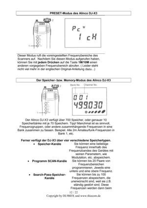 Page 1212 / 22  
Copyright by DL9BDX und www.thiecom.de PRESET-Modus des Alinco DJ-X3 
 
Dieser Modus ruft die voreingestellten Frequenzbereiche des 
Scanners auf.  Nachdem Sie diesen Modus aufgerufen haben, 
können Sie mit jedem Drücken auf die Taste 1M/10M einen 
anderen vorgegeben Frequenzbereich abrufen. ( Leider steht 
nicht viel mehr in der englischen Original-Anleitung dazu...) 
 
 
Der Speicher- bzw. Memory-Modus des Alinco DJ-X3 
 
Der Alinco DJ-X3 verfügt über 700 Speicher, oder genauer 10...