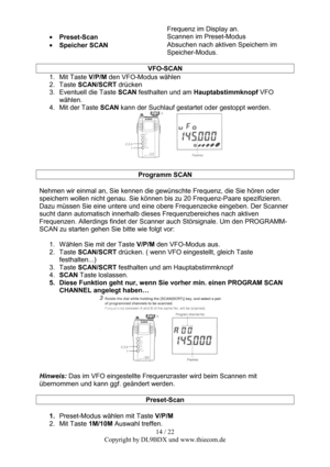 Page 1414 / 22  
Copyright by DL9BDX und www.thiecom.de Frequenz im Display an. 
• Preset-Scan Scannen im Preset-Modus 
• Speicher SCAN Absuchen nach aktiven Speichern im 
Speicher-Modus. 
 
VFO-SCAN 
1. Mit Taste V/P/M den VFO-Modus wählen 
2. Taste SCAN/SCRT drücken 
3.  Eventuell die Taste SCAN festhalten und am Hauptabstimmknopf VFO 
wählen. 
4.  Mit der Taste SCAN kann der Suchlauf gestartet oder gestoppt werden. 
 
 
Programm SCAN 
 
Nehmen wir einmal an, Sie kennen die gewünschte Frequenz, die Sie hören...