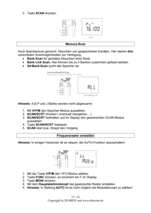 Page 1515 / 22  
Copyright by DL9BDX und www.thiecom.de  3. Taste SCAN drücken. 
 
  
Memory-Scan 
 
Auch Speicherscan genannt. Absuchen von gespeicherten Kanälen. Hier stehen drei 
verschieden Scanmöglichkeiten zur Verfügung. 
• Bank Scan für gezieltes Absuchen einer Bank. 
• Bank Link Scan. Hier können bis zu 5 Banken zusammen gefasst werden. 
• All-Bank-Scan sucht alle Speicher ab. 
 
  
Hinweis: A,B,P und J Bänke werden nicht abgescannt. 
 
1. Mit V/P/M den Speicher-Modus auswählen. 
2. SCAN/SCRT drücken (...