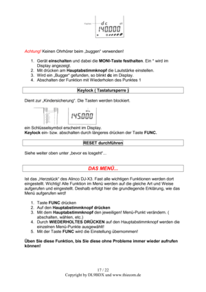 Page 1717 / 22  
Copyright by DL9BDX und www.thiecom.de 
 
 
Achtung! Keinen Ohrhörer beim „buggen“ verwenden! 
 
1. Gerät einschalten und dabei die MONI-Taste festhalten. Ein * wird im 
Display angezeigt. 
2.  Mit drücken am Hauptabstimmknopf die Lautstärke einstellen. 
3.  Wird ein „Bugger“ gefunden, so blinkt dc im Display. 
4.  Abschalten der Funktion mit Wiederholen des Punktes 1 
 
Keylock ( Tastatursperre ) 
 
Dient zur „Kindersicherung“. Die Tasten werden blockiert. 
 
 
ein Schlüsselsymbol erscheint im...