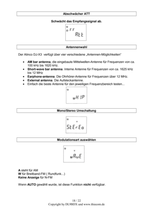 Page 1818 / 22  
Copyright by DL9BDX und www.thiecom.de Abschwächer ATT 
 
Schwächt das Empfangssignal ab. 
 
 
Antennenwahl 
 
Der Alinco DJ-X3  verfügt über vier verschiedene „Antennen-Möglichkeiten“ 
 
• AM bar antenna, die eingebaute Mittelwellen-Antenne für Frequenzen von ca. 
100 kHz bis 1620 kHz. 
• Short-wave bar antenna. Interne Antenne für Frequenzen von ca. 1625 kHz 
bis 12 MHz 
• Earphone-antenna. Die Ohrhörer-Antenne für Frequenzen über 12 MHz. 
• External antenna. Die Aufsteckantenne. 
• Einfach...