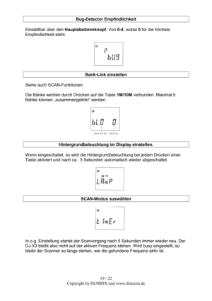 Page 1919 / 22  
Copyright by DL9BDX und www.thiecom.de Bug-Detector Empfindlichkeit 
 
Einstellbar über den Hauptabstimmknopf. Von 0-4, wobei 0 für die höchste 
Empfindlichkeit steht. 
 
 
 
Bank-Link einstellen 
 
Siehe auch SCAN-Funktionen. 
 
Die Bänke werden durch Drücken auf die Taste 1M/10M verbunden. Maximal 5 
Bänke können „zusammengelinkt“ werden. 
 
 
 
Hintergrundbeleuchtung im Display einstellen. 
 
Wenn eingeschaltet, so wird die Hintergrundbeleuchtung bei jedem Drücken einer 
Taste aktiviert und...