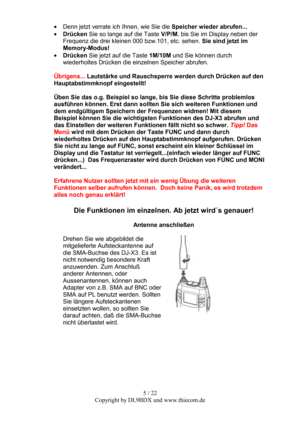 Page 55 / 22  
Copyright by DL9BDX und www.thiecom.de  • Denn jetzt verrate ich Ihnen, wie Sie die Speicher wieder abrufen... 
• Drücken Sie so lange auf die Taste V/P/M, bis Sie im Display neben der 
Frequenz die drei kleinen 000 bzw.101, etc. sehen. Sie sind jetzt im 
Memory-Modus! 
• Drücken Sie jetzt auf die Taste 1M/10M und Sie können durch 
wiederholtes Drücken die einzelnen Speicher abrufen. 
 
Übrigens... Lautstärke und Rauschsperre werden durch Drücken auf den 
Hauptabstimmknopf eingestellt! 
 
Üben...