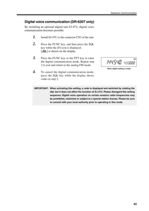 Page 4643
Selective Communication
Digital voice communication (DR-620T only)
By installing an optional digital unit EJ-47U, digital voice
communication becomes possible.
1.Install EJ-47U to the connecter CN3 of the unit.
2.Press the FUNC key, and then press the SQL
key while the [F] icon is displayed.
[
] is shown on the display.
3.Press the FUNC key or the PTT key to enter
the digital communication mode. Repeat step
2 to exit and return to the analog FM mode.
4.To cancel the digital communication mode,
press...