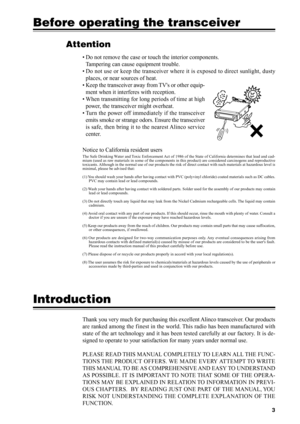 Page 6Attention
• Do not remove the case or touch the interior components.
Tampering can cause equipment trouble.
• Do not use or keep the transceiver where it is exposed to direct sunlight, dusty
places, or near sources of heat.
• Keep the transceiver away from TVs or other equip-
ment when it interferes with reception.
• When transmitting for long periods of time at high
power, the transceiver might overheat.
• Turn the power off immediately if the transceiver
emits smoke or strange odors. Ensure the...