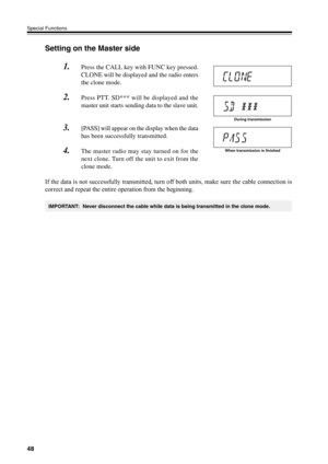 Page 5148
Special Functions
Setting on the Master side
1.Press the CALL key with FUNC key pressed.
CLONE will be displayed and the radio enters
the clone mode.
2.Press PTT. SD*** will be displayed and the
master unit starts sending data to the slave unit.
3.[PASS] will appear on the display when the data
has been successfully transmitted.
4.The master radio may stay turned on for the
next clone. Turn off the unit to exit from the
clone mode.
If the data is not successfully transmitted, turn off both units, make...