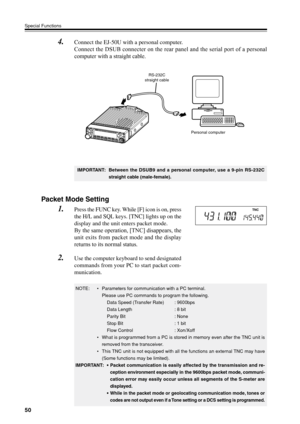 Page 5350
Special Functions
4.Connect the EJ-50U with a personal computer.
Connect the DSUB connecter on the rear panel and the serial port of a personal
computer with a straight cable.
IMPORTANT: Between the DSUB9 and a personal computer, use a 9-pin RS-232C
straight cable (male-female).
RS-232C
straight cable
Personal computer 
Packet Mode Setting
1.Press the FUNC key. While [F] icon is on, press
the H/L and SQL keys. [TNC] lights up on the
display and the unit enters packet mode.
By the same operation, [TNC]...