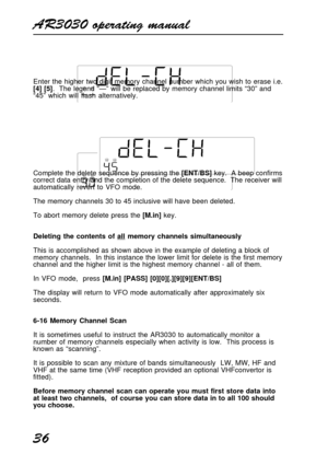 Page 36AR3030 operating manual
36
Enter the higher two digit memory channel number which you wish to erase i.e.
[4] [5].  The legend “—” will be replaced by memory channel limits “30” and
“45” which will flash alternatively.
Complete the delete sequence by pressing the [ENT/BS] key.  A beep confirms
correct data entry and the completion of the delete sequence.  The receiver will
automatically revert to VFO mode.
The memory channels 30 to 45 inclusive will have been deleted.
To abort memory delete press the...