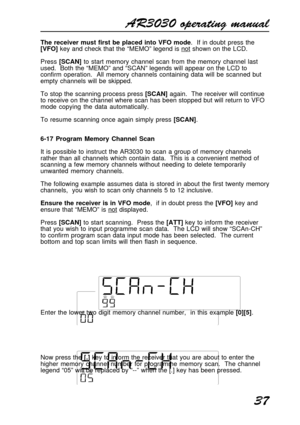 Page 37AR3030 operating manual
37
The receiver must first be placed into VFO mode.  If in doubt press the
[VFO] key and check that the “MEMO” legend is not shown on the LCD.
Press [SCAN] to start memory channel scan from the memory channel last
used.  Both the “MEMO” and “SCAN” legends will appear on the LCD to
confirm operation.  All memory channels containing data will be scanned but
empty channels will be skipped.
To stop the scanning process press [SCAN] again.  The receiver will continue
to receive on the...