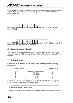 Page 40AR3030 operating manual
40
Press [AGC] to inform the AR3030 that you wish to reprogramme scan delay.
The LCD will show “dELAy 1.5” and the figures “1.5” flash on the LCD to
confirm selection.
Let’s assume you wish to change the delay time from 1.5 to 0.8 seconds.
Press [0][.][8]
Press [ENT/BS] to complete the sequence which is confirmed by a beep. The
scan delay time will now be 0.8 seconds.
(7) Computer control (RS232C)
The AR3030 is capable of remote control via the 9 pin female D-type rear
connector...