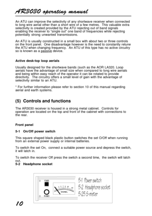 Page 10AR3030 operating manual
10
An ATU can improve the selectivity of any shortwave receiver when connected
to long wire aerial other than a short wire of a few metres.  This valuable extra
selectivity is created provided by the ATU rejecting out of band signals
enabling the receiver to “single out” one band of frequencies while rejecting
potentially strong unwanted transmissions.
An ATU is usually constructed in a small box with about two or three controls
on the front panel.  One disadvantage however is the...