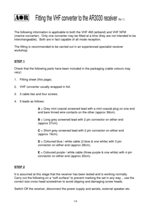 Page 1         Fitting the VHF converter to the AR3030 receiver (Rev 1.1)
The following information is applicable to both the VHF AM (airband) and VHF NFM
(marine converter).  Only one converter may be fitted at a time (they are not intended to be
interchangeable).  Both are in fact capable of all mode reception.
The fitting is recommended to be carried out in an experienced specialist receiver
workshop.
STEP 1
Check that the following parts have been included in the packaging (cable colours may
vary):
1....
