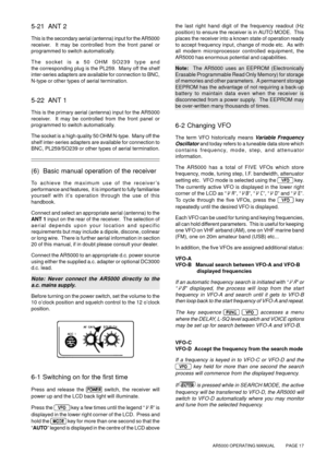 Page 17AR5000 OPERATING MANUAL          PAGE 17
5-21  ANT 2
This is the secondary aerial (antenna) input for the AR5000
receiver.  It may be controlled from the front panel or
programmed to switch automatically.
The socket is a 50 OHM SO239 type and
the corresponding plug is the PL259.  Many off the shelf
inter-series adapters are available for connection to BNC,
N-type or other types of aerial termination.
5-22  ANT 1
This is the primary aerial (antenna) input for the AR5000
receiver.  It may be controlled...