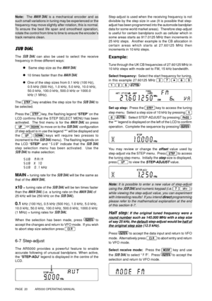 Page 20PAGE  20          AR5000 OPERATING MANUAL
Note:  The MAIN DIAL is a mechanical encoder and as
such small variations in tuning may be experienced or the
frequency may move slightly after rotation, this is normal.
To ensure the best life span and smoothest operation,
rotate the control from time to time to ensure the encoder’s
track remains clean.
SUB DIAL
The SUB DIAL can also be used to select the receive
frequency in three different ways:
l   Same step size as the MAIN DIAL
l  10 times faster than the...