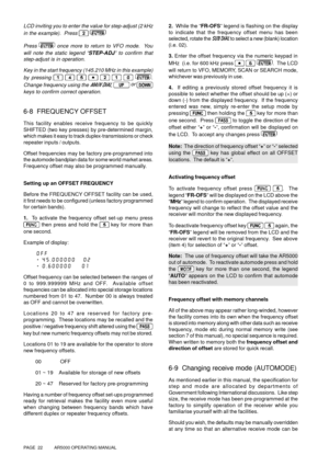 Page 22PAGE  22          AR5000 OPERATING MANUAL
LCD inviting you to enter the value for step-adjust (2 kHz
in the example).  Press 
 
Press  once more to return to VFO mode.  You
will note the static legend “STEP-ADJ” to confirm that
step-adjust is in operation.
Key in the start frequency (145.210 MHz in this example)
by pressing 
       .
Change frequency using the 
MAIN DIAL,  or 
keys to confirm correct operation.
6-8  FREQUENCY OFFSET
This facility enables receive frequency to be quickly
SHIFTED (two key...