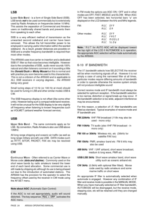 Page 24PAGE  24          AR5000 OPERATING MANUAL
LSB
Lower Side Band - is a form of Single Side Band (SSB).
LSB tends 
not to be used commercially but is extensively
used by Radio Amateurs on frequencies below 10 MHz.
This assists the separation of Commercial and Amateur
users on traditionally shared bands and prevents them
from speaking to each other.
SSB is a very efficient method of transmission as the
unwanted second sideband and carrier have been
removed.  This allows the full transmitter power to be...