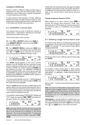 Page 38PAGE  38          AR5000 OPERATING MANUAL
Limitations of SCAN mode
Should a number of different modes and wide range of
frequencies be used, then the SCAN process may be
affected by noise or differences in squelch characteristic
on some frequencies and modes.
To help provide the best operation of SCAN, additional
facilities have been provided should you listen to noisy
frequencies or bands containing carriers, make liberal use
of the AUDIO and PAUSE scan parameters.
8-3  SCANNING a memory bank
Let’s...