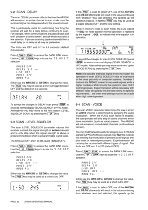 Page 42PAGE  42          AR5000 OPERATING MANUAL
9-2  SCAN - DELAY
The scan DELAY parameter affects the time the AR5000
will remain on an active channel in scan mode once the
received signal has disappeared and the squelch closed.
This is particularly useful for customising how long the
receiver will wait for a reply before continuing to scan.
For example, when communications are passed back and
forth between a control tower / aircraft which may take a
few seconds.  If you are scanning duplex channels then a...