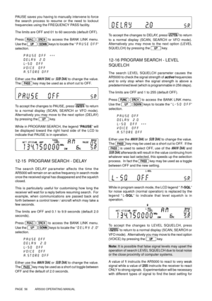 Page 56PAGE  56          AR5000 OPERATING MANUAL
PAUSE saves you having to manually intervene to force
the search process to resume or the need to lockout
frequencies using the FREQUENCY PASS facility.
The limits are OFF and 01 to 60 seconds (default OFF).
Press 
  to access the BANK LINK menu.
Use the 
  keys to locate the “PAUSE OFF”
selection.
PAUSE OFF  