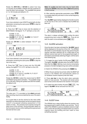 Page 64PAGE  64          AR5000 OPERATING MANUAL
Rotate the MAIN DIAL or SUB DIAL to select how long
(in minutes) the ALARM or RADIO will stay powered-on
once the alarm has activated.  The available time period
is 1 to 120 minutes and default is 15.
If you have selected a new LENGTH period with all other
parameters remaining the same press 
 
to skip the
rest of the menu.
4  Press the 
 
key to move onto the selection of
BEEP/RADIO, the legend “ALM” will flash on the LCD.
ALARM 0-00
        ALARM LENGTH 15
>>>...