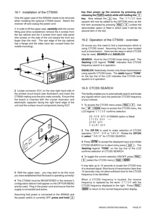 Page 67AR5000 OPERATING MANUAL          PAGE 67
16-1  Installation of the CT5000
Only the upper case of the AR5000 needs to be removed
when installing the optional CT5000 board.  Switch the
receiver off and unplug the power cord.
1  In order to lift the upper case, 
carefully (with the correct
fitting posi-drive screwdriver) remove the 4 screws from
the top cabinet and the 3 screws from each side panel
(the screws on the side of the unit toward the front are
larger than the rest).  The rear edge of the top...