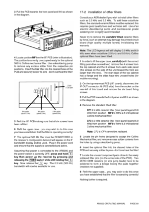 Page 69AR5000 OPERATING MANUAL          PAGE 69
3  Pull the PCB towards the front panel and lift it as shown
in the diagram.
4  Locate position MF1 on the I.F. PCB (refer to illustration).
The position is currently unoccupied ready for the optional
500 Hz Collins mechanical filter.  Use a desoldering pump
to remove any excess solder from the respective pin
positions.  Insert the CW filter into the cleared holes of the
PCB and securely solder its pins - don’t overheat the filter!
5  Refit the I.F. PCB making...