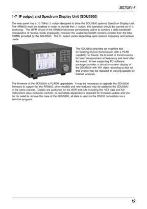 Page 1919
Section 1-7
1-7  IF output and Spectrum Display Unit (SDU5500)
The rear panel has a 10.7MHz i.f. output designed to drive the SDU5500 optional Spectrum Display Unit.
The AR8600 must be enabled in order to provide the i.f. output, this operation should be carried out in a
workshop.  The WFM circuit of the AR8600 becomes permanently active to achieve a wide bandwidth
(irrespective of receive mode employed), however the usable bandwidth remains smaller than the total
10MHz provided by the SDU5500.  The...