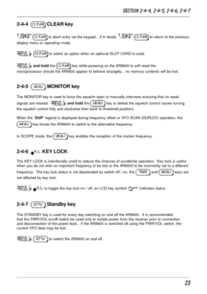 Page 2323
2-4-4   CLEAR key
  to abort entry via the keypad... if in doubt,   to return to the previous
display menu or operating mode.
  to select an option when an optional SLOT CARD is used.
 and hold the  key while powering on the AR8600 to soft reset the
microprocessor should the AR8600 appear to behave strangely... no memory contents will be lost.
2-4-5   MONITOR key
The MONITOR key is used to force the squelch open to manually intervene ensuring that no weak
signals are missed.  
 and hold the  key to...
