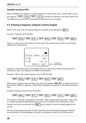 Page 2626
Transfer to active VFO
When the AR8600 has stopped on an active frequency in memory read, scan or search mode, use the
key sequence 
    to transfer the frequency to the active (upper VFO).
The AR8600 will revert to 2VFO mode where the frequency may be monitored.
3-3  Entering a frequency using the numeric keypad
While in VFO mode, enter the required frequency using MHz format followed by .
Example of frequency entry 80.8 MHz
         
There is no need to key in the trailing zeros to the right of the...