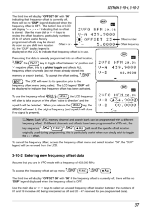 Page 3737
The third line will display “OFFSET 00” with “00”
indicating that frequency offset is currently off,
there will be no “DUP” legend displayed when the
frequency offset is OFF.  The bottom line of LCD
will display “- - - . - - - -“ indicating that no offset
is stored.  Use the main dial or ï ð keys to
review the offset locations, particularly numbers
20 to 47 where useful factory
programmed offsets may be stored.
As soon as you shift from location
00, the “DUP” duplex legend is
displayed on the LCD to...