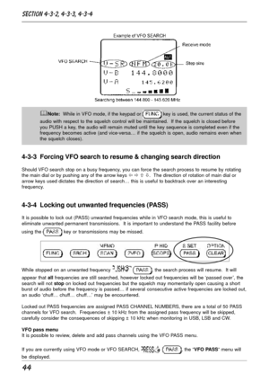 Page 4444
&Note:  While in VFO mode, if the keypad or  key is used, the current status of the
audio with respect to the squelch control will be maintained.  If the squelch is closed before
you PUSH a key, the audio will remain muted until the key sequence is completed even if the
frequency becomes active (and vice-versa… if the squelch is open, audio remains even when
the squelch closes).
4-3-3  Forcing VFO search to resume & changing search direction
Should VFO search stop on a busy frequency, you can force...