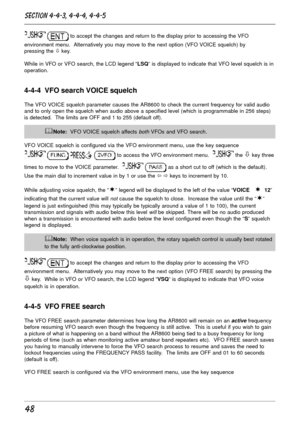 Page 4848
  to accept the changes and return to the display prior to accessing the VFO
environment menu.  Alternatively you may move to the next option (VFO VOICE squelch) by
pressing the ò key.
While in VFO or VFO search, the LCD legend “LSQ” is displayed to indicate that VFO level squelch is in
operation.
4-4-4  VFO search VOICE squelch
The VFO VOICE squelch parameter causes the AR8600 to check the current frequency for valid audio
and to only open the squelch when audio above a specified level (which is...