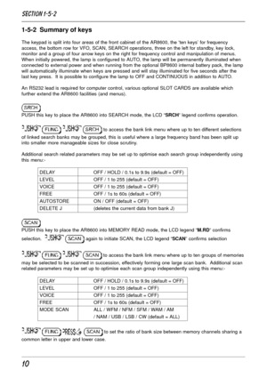 Page 1010
1-5-2  Summary of keys
The keypad is split into four areas of the front cabinet of the AR8600, the ‘ten keys’ for frequency
access, the bottom row for VFO, SCAN, SEARCH operations, three on the left for standby, key lock,
monitor and a group of four arrow keys on the right for frequency control and manipulation of menus.
When initially powered, the lamp is configured to AUTO, the lamp will be permanently illuminated when
connected to external power and when running from the optional BP8600 internal...