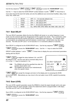 Page 1868
Use the key sequence     to access the “SCAN-GROUP” menu.
Use the ï ð keys to select the SCAN-GROUP number between 1 and 9.  
 ò three times to
move down beyond the bank link facility and onto the additional scan environment facilities: delay, level,
voice, free, mode scan.
1. DELAY OFF / 0.1 - 9.9 seconds (default 2.0s)
2. LEVEL OFF / 1 - 255 (default OFF)
3. VOICE OFF / 1 - 255 (default OFF)
4. FREE OFF / 1 - 60 seconds (default OFF)
5. MODE ALL, WFM, NFM, SFM, WAM, AM, NAM, USB, LSB, CW
7-8-1  Scan...