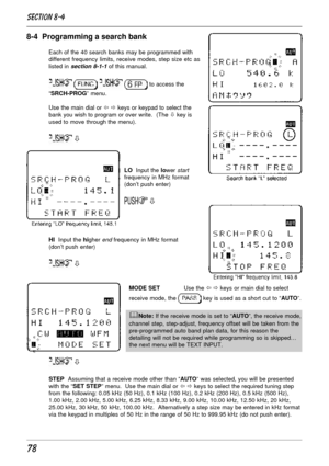 Page 2878
8-4  Programming a search bank
Each of the 40 search banks may be programmed with
different frequency limits, receive modes, step size etc as
listed in 
section 8-1-1 of this manual.
    to access the
“SRCH-PROG” menu.
Use the main dial or ï ð keys or keypad to select the
bank you wish to program or over write.  (The ò key is
used to move through the menu).
 ò
LO  Input the lower startfrequency in MHz format
(don’t push enter)
 ò
HI  Input the higher end frequency in MHz format
(don’t push enter)
 ò...