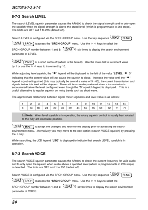 Page 3484
8-7-2  Search LEVEL
The search LEVEL squelch parameter causes the AR8600 to check the signal strength and to only open
the squelch when the signal strength is above the stated level (which is programmable in 256 steps).
The limits are OFF and 1 to 255 (default off).
Search LEVEL is configured via the SRCH-GROUP menu.  Use the key sequence 
 
  to access the “SRCH-GROUP” menu.  Use the ï ð keys to select the
SRCH-GROUP number between 1 and 9.  
 ò six times to display the search environment
parameter...