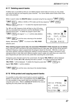 Page 3787
8-7-7  Deleting search banks
A delete menu is provided so that you can delete program search data (of course you may simply
over-write the data too) and frequency pass channels.  You cannot delete search banks which have
been write protected.
While in search mode, the DELETE menu is accessed using the key sequence 
 
 .  (While in SCAN or VFO mode use the key sequence  
  and use ï ð to select the required search bank).
The “HI” and “LO” frequency limits will flash on the LCD along
with any associated...