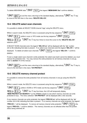 Page 4696
To delete MEM-BANK data  , the legend “MEM-BANK Xxx“ confirms deletion.
  to exit the menu returning to the standard display, alternatively  the ò key
to move to the next item in the menu “DELETE SEL-CH”.
10-4  DELETE select scan channels
It is possible to delete all SELECT SCAN channel ‘tags’ using the DELETE menu.
While in search mode, the DELETE menu is accessed using the key sequence 
 
 , (while in scan or VFO mode use the key sequence  
 ).   the ò key four times to move the cursor to the...