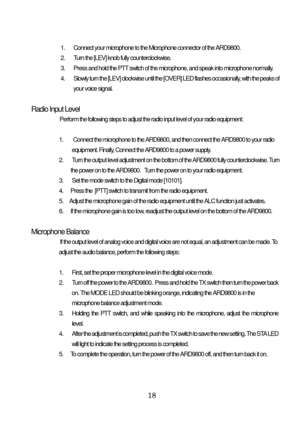 Page 19 18 
1.  Connect your microphone to the Microphone connector of the ARD9800. 
2.  Turn the [LEV] knob fully counterclockwise. 
3.  Press and hold the PTT switch of the microphone, and speak into microphone normally. 
4.  Slowly turn the [LEV] clockwise until the [OVER] LED flashes occasionally, with the peaks of 
 your voice signal. 
 
 Radio Input Level 
     
Perform the following steps to adjust the radio input level of your radio equipment: 
 
1.   Connect the microphone to the ARD9800, and then...