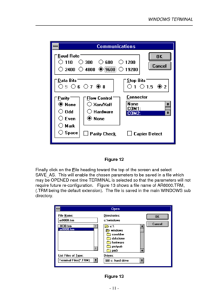 Page 11- 11 -
Figure 12
Finally click on the 
File heading toward the top of the screen and select
SAVE_AS.  This will enable the chosen parameters to be saved in a file which
may be OPENED next time TERMINAL is selected so that the parameters will not
require future re-configuration.   Figure 13 shows a file name of AR8000.TRM,
(.TRM being the default extension).  The file is saved in the main WINDOWS sub
directory.
Figure 13
WINDOWS TERMINAL 