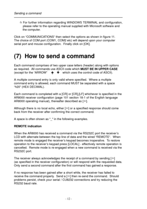 Page 12- 12 -
¶ For further information regarding WINDOWS TERMINAL and configuration,
    please refer to the operating manual supplied with Microsoft software and
    the computer.
Click on “COMMUNICATIONS” then select the options as shown in figure 11.
The choice of COM port (COM1, COM2 etc) will depend upon your computer
serial port and mouse configuration.  Finally click on [OK].
(7)  How to send a command
Each command comprises of two upper case letters (header) along with options
as required.  All...