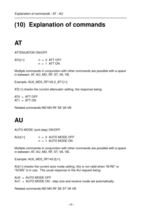 Page 16- 16 -
(10)  Explanation of commands
AT
ATTENUATOR ON/OFF.
ATn[ï] n  =  0  ATT OFF
n  =  1  ATT ON
Multiple commands in conjunction with other commands are possible with a space
in between: AT, AU, MD, RF, ST, VA, VB.
Example: AU0_MD3_RF145.2_AT1[ï]
AT [ï] checks the current attenuator setting, the response being:
AT0  =  ATT OFF
AT1  =  ATT ON
Related commands MD MX RF SE VA VB
AU
AUTO MODE (and step) ON/OFF.
AUn[ï] n  =  0  AUTO MODE OFF
n  =  1  AUTO MODE ON
Multiple commands in conjunction with other...