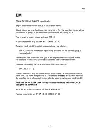 Page 17- 17 -
BM
SCAN BANK LINK ON/OFF (specifically).
BM[ï] checks the current status of linked scan banks.
If bank letters are specified then scan bank link is On (the specified banks will be
scanned as a group), if no letters are specified then the facility is Off.
First check the current status by typing BM[ï]
A typical response may be: BM -BC—GHIJa—e—h-j
To switch bank link Off type in the reported scan bank letters:
BM BCGHIJaehj (lower case input being accepted for the second group of
memory banks)
To...