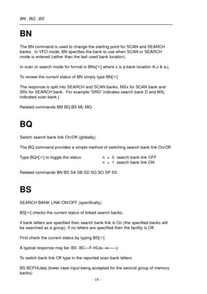 Page 18- 18 -
BN
The BN command is used to change the starting point for SCAN and SEARCH
banks.  In VFO mode, BN specifies the bank to use when SCAN or SEARCH
mode is entered (rather than the last used bank location).
In scan or search mode for format is BNx[ï] where x is a bank location A-J & a-j.
To review the current status of BN simply type BN[ï]
The response is split into SEARCH and SCAN banks, MXx for SCAN bank and
SRx for SEARCH bank.  For example “SRD” indicates search bank D and MXj
indicated scan bank...