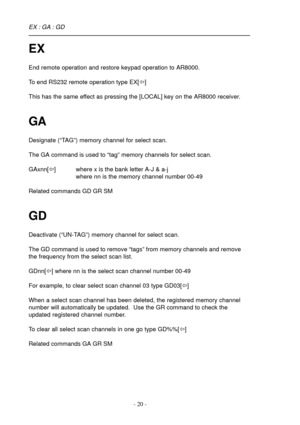 Page 20- 20 -
EX
End remote operation and restore keypad operation to AR8000.
To end RS232 remote operation type EX[ï]
This has the same effect as pressing the [LOCAL] key on the AR8000 receiver.
GA
Designate (“TAG”) memory channel for select scan.
The GA command is used to “tag” memory channels for select scan.
GAxnn[ï] where x is the bank letter A-J & a-j
where nn is the memory channel number 00-49
Related commands GD GR SM
GD
Deactivate (“UN-TAG”) memory channel for select scan.
The GD command is used to...