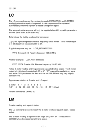 Page 22- 22 -
LC
The LC command caused the receiver to supply FREQUENCY and S-METER
level 
only when the squelch is opened.  A new response will be repeated
automatically when the squelch is closed and opened again.
The automatic data response will only be supplied when ALL squelch parameters
are met (level scan, audio scan etc).
To terminate the facility send another command.
LC[ï] will report the present receive frequency and S-meter.  The S-meter report
is in 64 steps from hex decimal 00 to 3F.
A typical...