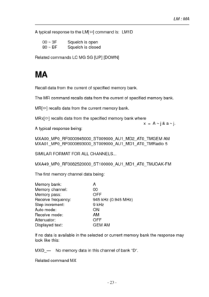 Page 23- 23 -
A typical response to the LM[ï] command is:  LM1D
00 ~ 3F Squelch is open
80 ~ BF Squelch is closed
Related commands LC MG SG [UP] [DOWN]
MA
Recall data from the current of specified memory bank.
The MR command recalls data from the current of specified memory bank.
MR[ï] recalls data from the current memory bank.
MRx[ï] recalls data from the specified memory bank where
x  =  A ~ j & a ~ j.
A typical response being:
MXA00_MP0_RF0000945000_ST009000_AU1_MD2_AT0_TMGEM AM...